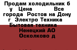 Продам холодильник б/у › Цена ­ 2 500 - Все города, Ростов-на-Дону г. Электро-Техника » Бытовая техника   . Ненецкий АО,Осколково д.